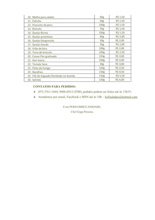 10.   Molho para salada                                    40g     R$ 1,50
11.   Palmito                                              40g     R$ 1,50
12.   Presunto de peru                                    100g     R$ 1,50
13.   Brócolis                                             70g     R$ 1,50
14.   Queijo Ricota                                       100g     R$ 1,50
15.   Queijo provolone                                     40g     R$ 2,00
16.   Queijo Gorgonzola                                    30g     R$ 2,00
17.   Queijo Gouda                                         30g     R$ 2,00
18.   Grão de bico                                        100g     R$ 2,00
19.   Torta de brócolis                                   100g     R$ 2,50
20.   Couve Flor gratinado                                150g     R$ 3,00
21.   Kani kama                                           100g     R$ 3,00
22.   Tomate Seco                                          30g     R$ 3,00
23.   Peito de frango                                     150g     R$ 3,50
24.   Bacalhau                                            150g     R$ 4,50
25.   Filé de linguado flambado no brandy                 150g     R$ 5,50
26.   Salmão                                              130g     R$ 6,00

      CONTATOS PARA PEDIDOS:
       (87) 3761-1664; 9606-6912 (TIM), pedidos podem ser feitos até às 13h15;
       Atendemos por email, Facebook e MSN até às 10h – kefisaladas@hotmail.com


                               Com PERNAMBUCANIDADE,
                                     Chef Guga Pessoas.
 