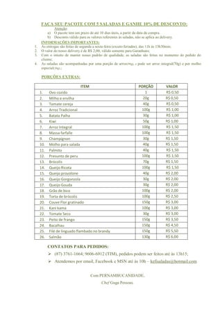 FAÇA SEU PACOTE COM 5 SALADAS E GANHE 10% DE DESCONTO:
              Atenção:
         a) O pacote tem um prazo de até 10 dias úteis, a partir da data da compra.
         b) Desconto válido para os valores referentes às saladas, não se aplica ao delivery.
     INFORMAÇÕES IMPORTANTES:
1.   As entregas são feitas de segunda a sexta-feira (exceto feriados), das 11h ás 13h30min;
2.   O valor do nosso delivery é de R$ 2,00, válido somente para Garanhuns;
3.   Com o intuito de manter nosso padrão de qualidade, as saladas são feitas no momento do pedido do
     cliente;
4.   As saladas são acompanhadas por uma porção de arroz (90g), e pode ser arroz integral(70g) e por molho
     especial(30g).;

     PORÇÕES EXTRAS:

                             ITEM                                 PORÇÃO           VALOR
     1.    Ovo cozido                                                1             R$ 0,50
     2.    Milho e ervilha                                          20g            R$ 0,50
     3.    Tomate cereja                                            40g            R$ 0,50
     4.    Arroz Tradicional                                       100g            R$ 1,00
     5.    Batata Palha                                             30g            R$ 1,00
     6.    Kiwi                                                     50g            R$ 1,00
     7.    Arroz Integral                                          100g            R$ 1,50
     8.    Massa farfalle                                          100g            R$ 1,50
     9.    Champignon                                               30g            R$ 1,50
     10.   Molho para salada                                        40g            R$ 1,50
     11.   Palmito                                                  40g            R$ 1,50
     12.   Presunto de peru                                        100g            R$ 1,50
     13.   Brócolis                                                 70g            R$ 1,50
     14.   Queijo Ricota                                           100g            R$ 1,50
     15.   Queijo provolone                                         40g            R$ 2,00
     16.   Queijo Gorgonzola                                        30g            R$ 2,00
     17.   Queijo Gouda                                             30g            R$ 2,00
     18.   Grão de bico                                            100g            R$ 2,00
     19.   Torta de brócolis                                       100g            R$ 2,50
     20.   Couve Flor gratinado                                    150g            R$ 3,00
     21.   Kani kama                                               100g            R$ 3,00
     22.   Tomate Seco                                              30g            R$ 3,00
     23.   Peito de frango                                         150g            R$ 3,50
     24.   Bacalhau                                                150g            R$ 4,50
     25.   Filé de linguado flambado no brandy                     150g            R$ 5,50
     26.   Salmão                                                  130g            R$ 6,00

           CONTATOS PARA PEDIDOS:
            (87) 3761-1664; 9606-6912 (TIM), pedidos podem ser feitos até às 13h15;
            Atendemos por email, Facebook e MSN até às 10h – kefisaladas@hotmail.com


                                    Com PERNAMBUCANIDADE,
                                           Chef Guga Pessoas.
 
