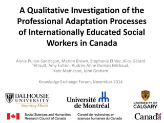 A Qualitative Investigation of the
Professional Adaptation Processes
of Internationally Educated Social
Workers in Canada
Annie Pullen-Sansfaçon, Marion Brown, Stephanie Ethier, Alice Gérard
Tétrault, Amy Fulton, Audrey-Anne Dumais Michaud,
Kate Matheson, John Graham
Knowledge Exchange Forum, November 2014
 