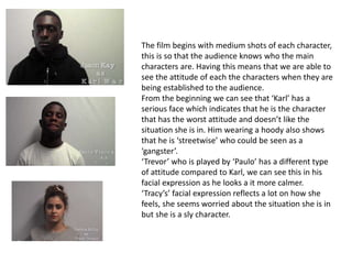 The film begins with medium shots of each character,
this is so that the audience knows who the main
characters are. Having this means that we are able to
see the attitude of each the characters when they are
being established to the audience.
From the beginning we can see that ‘Karl’ has a
serious face which indicates that he is the character
that has the worst attitude and doesn’t like the
situation she is in. Him wearing a hoody also shows
that he is ‘streetwise’ who could be seen as a
‘gangster’.
‘Trevor’ who is played by ‘Paulo’ has a different type
of attitude compared to Karl, we can see this in his
facial expression as he looks a it more calmer.
‘Tracy’s’ facial expression reflects a lot on how she
feels, she seems worried about the situation she is in
but she is a sly character.
 
