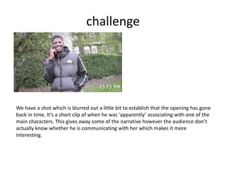 challenge
We have a shot which is blurred out a little bit to establish that the opening has gone
back in time. It’s a short clip of when he was ‘apparently’ associating with one of the
main characters. This gives away some of the narrative however the audience don’t
actually know whether he is communicating with her which makes it more
interesting.
 