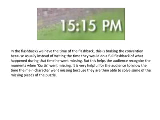 In the flashbacks we have the time of the flashback, this is braking the convention
because usually instead of writing the time they would do a full flashback of what
happened during that time he went missing. But this helps the audience recognize the
moments when ‘Curtis’ went missing. It is very helpful for the audience to know the
time the main character went missing because they are then able to solve some of the
missing pieces of the puzzle.
 