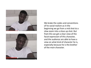 We brake the codes and conventions
of he social realism as in the
beginning we go from a mid shot to a
slow zoom into a close up shot. But
from this we get a clear view of the
facial expression of this character,
and the audience are able to have a
view on what kind of character he is,
especially because he is the brother
of the main character.
 