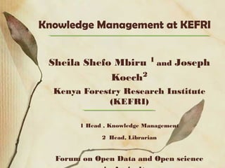 Knowledge Management at KEFRI
Sheila Shefo Mbiru 1
and Joseph
Koech2
Kenya Forestry Research Institute
(KEFRI)
1 Head , Knowledge Management
2 Head, Librarian
Forum on Open Data and Open science
 