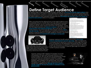 Define Target Audience
    The defined target audience section of my project will help me to focus on my specific target audience who
    are most likely to buy my product. I have used previous sections of my product such as brand decoding and
    initial specifications to come to a conclusion on who my target audience is. In this section I will take a look into
    the target audience I have narrowed now previously and look deeper into their life so that I can design my
    product to best suit them later on in my project.


      After concluding that the defining factor of the target audience was a
      considerable amount of wealth due to the high pricing of my product, I
      started my research into my customer base by looking into the best
      paid jobs in the UK, which I found a list for from ‘The Guardian’. I found
      that the highest paid job was head of a company, with workers from the
      financial sector and medical practitioners also in the top ten. After
      further research I found that typically these people would be male in
      their 40‟s and 50‟s. This was interesting as I would have assumed that my
      product could be aimed at a younger audience, however I now realise
      the price would be too expensive for a teenager or young adult.



                                               However, looking at the KEF website I found that none of their
                                               products would appeal to just one age range. After considering this
                                               I concluded that by doing that it would but of other ages that could
                                               be an acceptation to the stereotypes that producers most consider
                                               in order for their product to appeal to a general audience. Because
The KHT 3000 series uses a black and silver    of this I will not be focusing on a specific age range, but instead a
design theme, fitting with KEF usual modernist
design. These colours, although plain, don’t
                                               number of groups of people.
suit a particular group of people unlike other
colours (e.g. Blue for boys and pink for girls.)


           However, looking at KEF’s flagship hi-fi speakers I found the
           LS50 speakers that were quite obviously aimed at a more
           musical audience. We can see from this advertisement image
           that this speaker was created and marketed to possibly
           producers, musicians and artists. However, I found that these
           speakers were available to the general public and prided
           themselves on the quality of sound, which everyone can
           benefit from, suggesting that although KEF have created a
           specific audience, the way the product is marketed is to the
           general public.
 