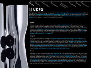 LINKFX
During this part of the initial stage of my product I will be thinking into how audio products are used. This will
involve me thinking about unconventional way speakers are used, which will allow me to state a number of
further feature I will and won’t include on my product. This will help me achieve an original and unique
product, which I believe is key to the success of any product.



 •Logical:

 The ultimate goal of audio products is for people to listen and share music. Because of this I am more
 inclined to design a loud speaker to a pair of headphone/earphones or a docking station. I have
 noticed, from personal experience and from friends and family, that many speakers, as well as docking
 stations, are rarely used to play music, but are kept as objects to look at and fill space, like ornaments.
 Because of this I will take time designing the products aesthetical features and form to create a speaker
 that, although is primarily used for playing and sharing music it is also very attractive and will be a main
 feature in the environment it is bought for.

 •Illogical:

 From personal experience I have found speaker that have a set number of volumes very illogical as I
 find the first volume level is to loud for certain times of the day. My product will have a volume control
 that will cover a range of different volumes to allow my product to be versatile in the amount of sound it
 produces and allow the volume to be control at levels the user wishes. Another illogical use for loud
 speaker that I have found is very common is a speaker being used to stand/sit on as well as being used
 like a table/shelf where objects are placed on top of the speaker. As I hope to design an organic shape
 for my speaker and move away from the convention cubed shape of the majority of speakers on the
 market, I will be able to avoid my product being used as a table or seat.

 •Needs:

 Ultimately my product needs to be able to play music. As I am designing my speaker for KEF, a high end
 manufacturing company, the sound produced needs to be of a high quality. Although it isn’t completely
 necessary I think my product needs to be able to play music at a range of volumes to make the product
 more versatile to the user. As my product will be aimed at a high end, wealthy audience the materials I
 uses will need to be of a good quality with the manufacturing process to be efficient so my product will
 be as durable as possibly. Lastly, the design needs to be original and innovative, so that it conforms to
 the products range of KEF, but will stand out from other speakers on the market. I hope to achieve this
 original design by taking inspiration from the natural world.
 
