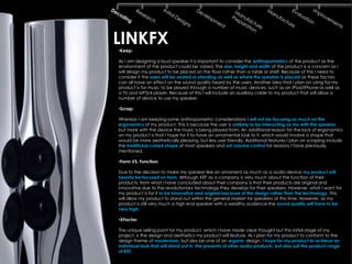 LINKFX
•Keep:

As I am designing a loud speaker it is important to consider the anthropometrics of the product as the
environment of the product could be varied. The size, height and width of the product is a concern as I
will design my product to be placed on the floor rather than a table or shelf. Because of this I need to
consider if the users will be seated or standing as well as where the speaker is placed as these factors
can all have an effect on the sound quality heard by the users. Another idea that I plan on using for my
product is for music to be played through a number of music devices, such as an IPod/IPhone as well as
a TV and MP3/4 player. Because of this I will include an auxiliary cable to my product that will allow a
number of device to use my speaker.

•Scrap:

Whereas I am keeping some anthropometric considerations I will not be focusing as much on the
ergonomics of my product. This is because the user is unlikely to be interacting as my with the speaker,
but more with the device the music is being played from. An additional reason for the lack of ergonomics
on my product is that I hope for it to have an ornamental look to it, which would involve a shape that
would be more aesthetically pleasing, but less user friendly. Additional features I plan on scraping include
the traditional cubed shape of most speakers and set volume control for reasons I have previously
mentioned.

•Form VS. Function:

Due to the decision to make my speaker like an ornament as much as a audio device my product will
heavily be focused on form. Although KEF as a company is very much about the function of their
products, from what I have concluded about their company is that their products are original and
innovative due to the revolutionary technology they develop for their speakers. However, what I want for
my product is for it to be innovative and original because of the design rather than the technology. This
will allow my product to stand out within the general market for speakers at this time. However, as my
product is still very much a high end speaker with a wealthy audience the sound quality will have to be
very high.

•XFactor:

The unique selling point for my product, which I have made clear thought out this initial stage of my
project, is the design and aesthetics my product will feature. As I plan for my product to conform to the
design theme of modernism, but also be one of an organic design, I hope for my product to achieve an
individual look that will stand out in the presents of other audio products, but also suit the product range
of KEF.
 