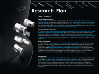 Research Plan
  Primary Research-
  First-hand existing design-
  To gain a better understanding of existing products and to understand why they are or aren‟t
  successful products, I will go to shops like John Lewis, HMV and Amazon to get pictures of audio
  products. This will also give me an idea about an average price range and common materials
  that are used for speakers. I will then annotate each picture of seating with ACCESSFM. This will
  included discussing topics like aesthetics, customer and function.

  Person and Product Interaction-
  So that I am aware of an faults with how speakers are used that I may have missed on my initial
  brainstorm I noted down during the LINKFX section of my project I will carry out a ten minute
  observation. To carry out this piece of research I will observe a friend interacting with audio
  products that they own. So that this research won‟t be staged or biased I will be taking notes of
  the persons interactions rather than a video so that my observations can be recorded in a more
  subtle way.

  Product Disassembly-
  So that I will have a clear idea of how my product will be put together I will disassembly existing
  products. I will be using old speakers and headphones that myself and friends no longer use.
  This piece of research will give me a better knowledge of how seating is put together and
  made, which will help me when I get to the manufacturing process of my product. However,
  the products may use joining, forming and moulding processes that aren’t accessible to me, for
  example injection moulding, which is very common for speaker casing, but as mine will be
  made as a one-off or batch product these processes will be extremely expensive.


  Questionnaire-
  So that I get a more rounded and in-depth view of my customers I will carry out a questionnaire
  to members of the public the fit the initial profile I have created. During this questionnaire I will
  ask questions involving aesthetics, behaviours of the customers and features that they would
  find useful and make my speakers more attractive to the public. As I will try to make my
  questionnaire unbiased I will ask all members of the general public to fill in my questionnaire,
  which will allow me to recognise that the target audience I have selected is most likely to buy
  my product.
 