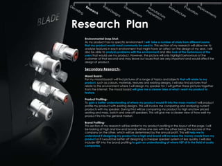 Research Plan
  Environmental Snap Shot-
  As my product has no specific environment I will take a number of shots from different rooms
  that my product would most commonly be used in. This section of my research will allow me to
  analyse features in each environment that might have an affect on the design of my seat. I will
  also be able to analysis problems with the environment and also look at the behaviours of the
  users that would use my product. However, the picture will only highlight behaviours of the
  customer at that second and may leave out issues that are very important and would affect the
  design of product.

  Secondary Research-
  Mood Board-
  For my mood board I will find pictures of a range of topics and objects that will relate to my
  product, such as colours, materials, textures and existing designs. I will also find pictures that
  relate to the environment where I will design my speaker for. I will gather these pictures together
  from the internet. The mood board will give me a clearer idea of what I want my product to
  feature.

  Product Profiling-
  To gain a better understanding of where my product would fit into the mass market I will product
  profile my product with existing designs. This will involve me comparing and analysing current
  products with my speaker. During this I will be comparing my product to high and low priced
  seating and mass, batch and one-off speakers. This will give me a clearer view of how well my
  product fits into the general market.

  Brand Profiling-
  This section of my research will be similar to my product profiling in the layout of the page. I will
  be looking at high and low end brands will be one axis with the other being the success of the
  company on the other, which will be determined by the annual profit. This will help me to
  understand if designing my product for a high end brand will increase the money made from my
  product or if I would be better off designing a cheaper speaker system of less quality. I will also
  include KEF into the brand profiling to gain an understanding of where KEF sit in the field of audio
  companies.
 
