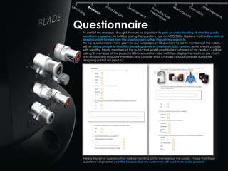 Questionnaire
 To start of my research I thought it would be important to gain an understanding of what the public
 want from a speaker. As I will be basing the questions I ask on ACCESSFM I believe that I will be able to
 develop points formed from this questionnaire further through my research.
 For my questionnaire I have planned out two pages of 10 questions to ask to members of the public. I
 will be asking people at Westfield shopping centre in Shepherds Bush, London, as this area is popular
 with wealthy, trendy members of the public that would possibly be customers of my product. I will be
 asking 30 members of the public to fill in my questionnaire. I will then display the results on pie charts
 and analysis and evaluate the results and consider what changes I should consider during the
 designing part of my product.




 Here is the set of questions that I will be handing out to members of the public. I hope that these
 questions will give me an initial idea of what my customers will want in an audio product.
 