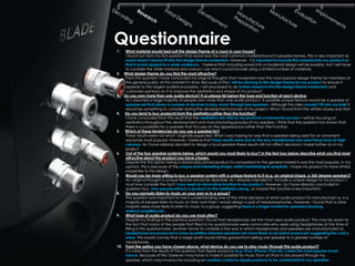 Questionnaire
1.  What material would best suit the design theme of a room in your house?
    I found out from my first question that wood was the most common material found in peoples homes. This is very important as
    wood doesn‟t always fit into the design theme modernism. However, it is important to include this material into my product so
    that it would appeal to a wider audience. I believe that including wood into a modernist design will be possibly, but I will have
    to consider the other material and colours I use which could include using a limited number of materials.
2. What design theme do you find the most attractive?
    From this question I have concluded my original thoughts that modernism was the most popular design theme for members of
    the general public at this moment in time. Because of this I will be sticking to this design theme for my product to ensure it
    appeals to the largest audience possibly. I will processed to do further research into the design theme modernism and
    customers opinions on it to improve the aesthetics and shape of my product.
3. Do you own more than one audio device? If so please list below the type and function of each device.
    As I assumed a large majority of people own more than one audio product. A possible unique feature would be a speaker or
    speaker set that allows a number of devices to play music through less speakers. Although this idea wouldn‟t fit into my brief it
    would be something to consider during the development process of my project. What I found from the written boxes was that
4. Do you tend to buy products from the aesthetics rather than the function?
    I have concluded from this result that the aesthetics are vital to my products commercial success. I will be focusing on
    aesthetics throughout the development and manufacturing process of my speaker. I think that this question has shown that
    there is a possibility for a speaker that focuses on the appearance rather than the function.
5. Which of these tendencies do you use a speaker for?
    These results were not what I originally expected. What I was hoping for was that a speaker being used for an ornament
    would be most popular. However, I believe that these results were due to the way headphones are used these days at high
    volumes. As I have already decided to design a loud speaker these results will not affect decisions I make further on in my
    project.
6.  Out of the four speaker systems below, which would you most likely to buy? In the text box below describe what you find most
    attractive about the product you have chosen.
    Despite the first option being a reasonably priced product in comparison to the general market it was the most popular. In my
    opinion, this is because of the unique and interesting shape, whilst maintaining its simplicity. I hope my product to have similar
    properties to this design.
7.  Would you be more willing to buy a speaker system with a unique feature to it (e.g. an original shape, a 360 degree speaker)?
    As I original thought a unique feature would be desirable. As I already intended to include a unique design to my product, I
    must now consider the fact I may need an innovative function to my product. However, as I have already concluded in
    question four, may people will buy a product on the aesthetics along, so maybe the function is less important.
8.  Do you normally listen to music on your own or in a group?
    This question was important to me in understanding one of the initial decisions of what audio product to manufacture i.e. is a
    majority of people listen to music on their own then I would design a pair of head/earphones. However, I found that a clear
    majority were more likely to listen to music in a group, suggesting there is a larger market for speakers/docking
    stations/amplifiers etc.
9.  What type of audio product do you use most often?
    Despite my findings in the previous question I found that headphones are the most used audio product. This may be down to
    the fact that many of the people that filled in my questionnaire were commuters who were using headphones at the time of
    filling in this questionnaire. Another factor to consider is the way in which headphones and speakers are manufactured i.e.
    headphones are produced in mass quantities whereas speakers are more likely to be batch produced, suggesting the cost is
    more. This would convey that a larger profit would still be gained from selling one speaker to a greater number of
    headphones.
10. From the option you have chosen above, what device do you use to play music through this audio product?
    It is clear from the results of this question that Apple products (e.g. IPod, IPhone, IPad etc.) were the most popular music
    source. Because of this I believe I may have to make it possible for music from an IPod to be played through my
    speaker, which may involve me including an auxiliary cable for Apple products to be connected to my speaker.
 