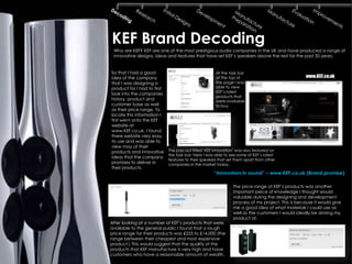 KEF Brand Decoding
 Who are KEF? KEF are one of the most prestigious audio companies in the UK and have produced a range of
 innovative designs, ideas and features that have set KEF’s speakers above the rest for the past 50 years.


So that I had a good                                  At the task bar
idea of the company                                   at the top of                               www.KEF.co.uk
that I was designing a                                the page I was
product for I had to first                            able to view
                                                      KEF’s latest
look into the companies
                                                      products that
history, product and                                  were available
customer base as well                                 to buy.
as their price range. To
locate this information I
first went onto the KEF
website at
www.KEF.co.uk. I found
there website very easy
to use and was able to
view may of their
products and innovative      The pop out titled ‘KEF innovation’ was also featured on
                             the task bar. Here I was able to see some of KEF’s latest
ideas that the company
                             features to their speakers that set them apart from other
promises to deliver in       companies in the market today.
their products.
                                                     “Innovators in sound” – www.KEF.co.uk (Brand promise)

                                                               The price range of KEF’s products was another
                                                               important piece of knowledge I thought would
                                                               valuable during the designing and development
                                                               process of my project. This is because it would give
                                                               me a good idea of what materials I could use as
                                                               well as the customers I would ideally be aiming my
                                                               product at.
After looking at a number of KEF’s products that were
available to the general public I found that a rough
price range for their products was £225 to £14,000 (the
range between their cheapest and most expensive
product.) This would suggest that the quality of the
products that KEF manufacture is very high and have
customers who have a reasonable amount of wealth.
 