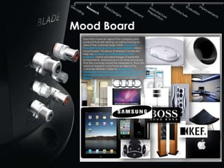 Mood Board
  Now that I have an idea of the company and
  products that are existing, as well as having an
  idea of the customer base I think it would be
  important to bring all of my ideas together into a
  mood board. This piece of research would also
  help me develop my understanding of the
  customer. I have included images of potential
  environments, similar products to mine and brand
  that the customer would be interested in. From this
  piece of research I now have an idea of my
  customers lifestyle. I hope to develop this
  information into more specific research that would
  allow me to adjust my product to suit the users
  lifestyle.
 