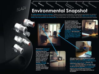 Environmental Snapshot
As further research into the customer I will be conducting an evaluation of potential environments my product
would be found in, based on my findings summarised in my mood board. This will also allow me to assess any
faults in the way speakers are being used that would allow me to consider ideas that would avoid any misuses.

                                                       As I would imagine most
                                                       bedrooms would feature a
                                                       laptop or computer. Although I
                                                       have said how I hope to
                                                       include a jack that would allow
                                                       an IPod to play music through
                                                       my speaker, I must also
                                                       consider this being possible for
                                                       a computer. This is because
                                                       many IPod users won‟t be able
                                                       to sync all of their music onto
                                                       an IPod. Whereas a computer
                                                       will hold all of their music on
                                                       ITunes.




        This product is being used
        illogically as a CD stand
        that stops them from
        falling over. It also seems
        like this product is being
        used more as a charger
        for IPod's rather than a
        speaker. To ensure my                                   Although having a radio be played through my
        product is used for its                                 speakers. I think a more logical solution would
        prime function, as a                                    be for a music device such as an IPhone have to
        speaker, I won‟t be                                     software for radio to be used. However, this
        including a charger. This                               audio device seems to be used more as an
        will also allow my                                      ornament due to the attractive and sleek design
        speaker to be more                                      as well as the fact that there are numerous other
        versatile as this speaker                               audio devices available in this environment. I
        will only work for Apple                                hope to overcome both these issues by
        products.                                               addressing them in the design and function of
                                                                my product.
 