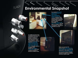 Environmental Snapshot
                                For a product like this TV
                                where the speakers are
                                built into the
                                back, arguably my
                                speaker wouldn‟t be
                                needed. However, if the
                                customer wanted a better
                                sound quality my speakers
                                could be used instead of
                                the TV speakers.
                                Fortunately, most TV‟s will
                                have a 3.5mm jack that will
                                allow an auxiliary cable to
                                be plugged in. allowing my
                                speakers to be used.




 An additional product that
 would get in the way of my
 speaker if it were to be
 placed on the floor is
 gaming consoles like an
 Xbox. However , I must
 consider that my customer
 base is for reasonably
 wealth members of the
 public who would have
 large houses with more
 space. A possibly option is
 to design a floor                               As you can see from this
 speaker, but design a                           picture, there is little space in an
 speaker series that would                       environment such as this from the
 consist of a number of                          sofas and TV. This could effect the
 speakers of different sizes.                    size of my product considerably. I
                                                 may have to consider changing
                                                 the size and shape of my product
                                                 to fit onto a shelf or table.
 