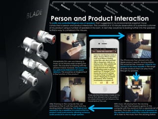 Person and Product Interaction
To justify any potential illogical uses of speakers that I suggested in my environmental snapshot I have
conducted a person and product interaction. This consisted of a 10 minute observation of a potential customer
of my product using a number of speakers in his room. A next step would be to looking further into the speakers
to find a way to comeback this misuses.




                                                                                            The IPhone was then placed onto an
    Immediately this user was listening to                                                  Apple product specific docking station.
    music on his IPhone when entering the                                                   This would be fine, however I hope for my
    room. This was fine for listening with the                                              product to be more versatile in the range
    phone in hand, however, the sound was                                                   of audio products that can play music
    too quite to be listened to at a great                                                  through my speakers.
    distance. This would be an illogical fault
    in the function of the product.




                                                 These are the initial notes I made on my
                                                 phone that allowed me to be subtle in
                                                 my observations and not influence the
                                                 movements of the user.
After finishing on the computer the user                                          With music still playing from the docking
switched on the TV with the music from the                                        station, the user then played a game on the
docking station still playing. This illogical use                                 computer with the sound on from a separate set of
seemed to be a repetitive occurrence that my                                      speakers. This is also an illogical use of speakers as
product could overcome by allowing numerous                                       the user then had to switch the computer speakers
audio products to use my single speaker.                                          off to listen to the music from the docking station.
 