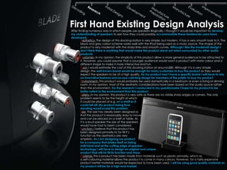 First Hand Existing Design Analysis
After finding numerous way in which people use speakers illogically, I thought it would be important to develop
my understanding of speakers to see how they could possibly accommodate these tendencies users have
developed.
        Aesthetics- The design of this docking station is very simple, but modern. It has a very smooth look to it. The
        black and grey colour scheme works well with the IPod being used as a music source. The shape of the
        product is very modernist with the sharp lines and smooth curves. Although I like the modernist design I
        don‟t think there is anything that would make this product stand out when surrounded by other audio
        products.
        Customer- In my opinion, the simplicity of this product allow a more general audience to be attracted to
        it. However, you could assume that a younger audience would want a product with more colour and a
        different shape to make it more interactive and fun.
        Cost- I would estimate the cost of this docking station at around £80. Although it is a very simple
        design, the well known brand would be enough for many customers to buy the product as they would
        expect the speakers to be of a high quality. As my product won‟t have a specific brand I will have to rely
        on innovative features and an eye catching design for members of the public to buy my product.
        Environment- This product would probably be used domestically in a bedroom or even a living or dinning
        room. In my opinion, most of the aesthetic considerations have been based on the audio source rather
        than the environment. For the research I conducted in my questionnaire I hope for my product to be
        better suited to the environment than this product.
        Safety- In my opinion, this product is very safe as there are no visible sharp edges or corners. The only
        problem seems to be the height at which
        it could be placed at e.g. on a shelf as it
        could fall off. My product being floor
        standing would avoid this problem.
        Size- The size has clearly been designed so
        that the product is reasonably easy to move
        and can be placed on a shelf or table. As
        it is a loud speaker the size of the speakers
        would have had to been considered.
        Function- I believe that this product has
        been designed primarily to for fill it’s
        function as the aesthetics are very
        simplistic. As I am designing my product
        for a company that prides itself on being
        individual and at the cutting edge of speaker
        technology I will have to design an original and unique
        product that will for fill its function and more.
        Material- This is product has been made from materials such as plastic primarily, which as
        a self-colouring material allows the product to come in many colours. However, for a fairly expensive
        product better materials would be expected to have been used. I will be using good quality materials as
        my product will be for a high end market.
 