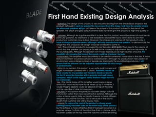 First Hand Existing Design Analysis
  Aesthetics- The design of this product is very industrial looking from the simple block shape of the
  product. Although I want my product to move away from this shape I will have to consider where
  the wires and speakers will go, as it seems the shape of this product is down to the size of the
  speaker. The black and gold colour scheme does however give the product a high end quality to
  it.
  Customer- Although As a guitar amplifier it is clear that this product would be aimed at musicians in
  particular guitarists. As Marshall is a well established brand little has to been done to aim their
  products at customers now a days. However, the shapes and volumes of their products vary. I
  hope to design a speaker series, although I will only manufacture one speaker, to demonstrate the
  range that the products I will design would be available to come in.
  Cost- I This particular product is averaged to cost between £500-£600. This is due to the volume of
  sound that the speaker can produce as well as the numerous adjustments that can be made to
  the sound quality. Although my speaker won’t need to produce as high volumes of sound, the
  possibility of changing the tone of the sound could be a feature I include.
  Environment- This amplifier would be unlikely to be used in someone's house due to the size. A more
  likely environment would be a studio or bar/restaurant. Although my product won’t be used in an
  environment were a large number of people are listening to the sound being produces, I will
  ensure that the volume can be adjusted appropriately to suit a range
  of environments.
  Safety- In my opinion, this product is very safe as all corners and
  edges have been covered with a plastic. Aesthetic would be
  more crucial for my speaker as it needs to stand out due to
  the fact it would be branded with a popular and well known
  company, which could suggest safety features might have to
  be overlooked.
  Size- I The block shape of this amplifier would mean a large
  amount of room would have to be taken up by it. However, I
  would imagine objects would be placed on top of the amp
  and be used like a table to save room.
  Function- In my opinion this product has been design to for fill
  it’s function rather than have an attractive exterior. Although the
  colour scheme used is fairly successful it seems to have all been
  designed around the function, as it is because of the sound
  quality that customer are willing to pay more.
  Material- To reduce the cost of the product a cheap wood
  (sterling board) has been used as the main body of the product,
  but to achieve a more attractive finish it has been covered in a
  polymer veneer. To finish of the attractive finish a chrome plate
  has been added at the top were the volume controls are sitting.
 