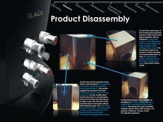 Product Disassembly
                                                                  To form the main body of
                                                                  this product five separate
                                                                  pieces of MDF have been
                                                                  glued together with an
                                                                  adhesive. To give the
                                                                  wood a more attractive
                                                                  finish an oak veneer has
                                                                  been applied to the
                                                                  outside of the wood. This
                                                                  would have given the
                                                                  product a more durable
                                                                  and sustainable finish as
                                                                  well. By allowing the
                                                                  inside of the product to
                                                                  be hollow cables and
                                                                  wires have been hided
                                                                  easily.




      As the back of the speaker is less
      notice and therefore less important
      it has been made from sterling
      board painted black. This would
      suggest this product has been
      manufactured in a batch or mass
      production as this modification
      would only save a considerable
      amount of money if produced on         So that this speaker is as versatile as
      a large scale. Like the rest of the    possible an auxiliary cable has been
      wooden base it had been attach         used as the connection to an audio
      with adhesive glue. The hole in this   source. This being the most available
      section of the back would be used      adaptor allows many MP3 players, CD
      to allow sound the leak out. This      players, IPods etc. to play music
      would stop the sound from              through the speakers.
      cracking or being played to loud.
 