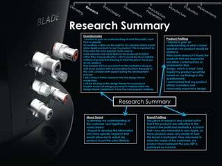 Research Summary
  Questionnaire
   I wanted to gain an understanding of what the public want         Product Profiling
  from a speaker.                                                    I hoped to gain an
  An auxiliary cable can be used for my speaker which would          understanding of what current
  allow Apple products to use my product. This is important as       speakers my product would be
  IPod were the most popular music source.                           similar to.
  Loud speakers are more likely to be produced in batch
                                                                     After some research I found the
  rather than mass production, which would be more suitable
  method of production bearing in mind the price I have put          products that are expensive
  on my product.                                                     are either contemporary or
  May people will buy a product on the aesthetics along as           modernist in their
  well as an product with an innovative function. Because of         design, which is what I had
  this I will consider both aspect during the development            hoped my product would be
  process.                                                           based on my findings in the
  I will conduct further research into the design theme              questionnaire.
  modernism
                                                                     I summarised that my product
  I will be sticking to this design theme for my product
  Despite wood not being a prominent material within the             will be a modern and
  design theme modernism, it was the most popular material.          reasonably expensive design.




                               Research Summary

    Mood Board                                         Brand Profiling
    To develop my understanding of                     This piece of research was carried out to
    the customer I put together a                      find if the products are reflective to the
    mood board.                                        brand in the profit and aesthetics. A brand
    I hoped to develop the information                 that I was very interested in was Apple, as
    into more specific research that                   there products were very similar to how
    would allow me to adjust my                        the brand is portrayed. They also keep in
    product to suit the users lifestyle.               mine the needs of the customers, my
                                                       product must represent the way KEF is
                                                       portrayed as a brand.
 