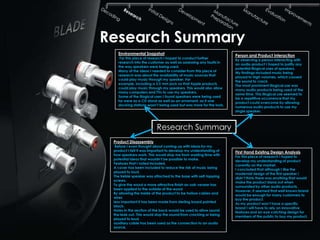 Research Summary
   Environmental Snapshot                                          Person and Product Interaction
    For this piece of research I hoped to conduct further
                                                                   By observing a person interacting with
   research into the customer as well as assessing any faults in
                                                                   an audio product I hoped to justify any
   the way speakers were being used.
                                                                   potential illogical uses of speakers.
   Many of the ideas I needed to consider from this piece of
                                                                   My findings included music being
   research was about the availability of music sources that
                                                                   played to high volumes, which caused
   could play music through my speaker. For
                                                                   the sound to crack.
   example, including a 3.5 mm jack so that Apple products
                                                                   The most prominent illogical use was
   could play music through my speakers. This would also allow
                                                                   many audio products being used at the
   many computers and TVs to use my speakers.
                                                                   same time. This illogical use seemed to
   Some of the illogical uses I found speakers were being used
                                                                   be a repetitive occurrence that my
   for were as a CD stand as well as an ornament, as it one
                                                                   product could overcome by allowing
   docking stations wasn‟t being used but was more for the look.
                                                                   numerous audio products to use my
                                                                   single speaker.



                          Research Summary
 Product Disassembly
  Before I even thought about coming up with ideas for my
 product I felt it was important to develop my understanding of    First Hand Existing Design Analysis
 how speakers work. This would stop me from wasting time with
                                                                   For this piece of research I hoped to
 potential ideas that wouldn‟t be possible to make.
                                                                   develop my understanding of product
 Features that I noted included,
                                                                   currently on the market.
 A cover has been included to reduce the risk of music being
                                                                   I concluded that although I like the
 played to loud.
                                                                   modernist design of the first speaker I
 The treble speaker was attached to the base with self-tapping
                                                                   didn‟t think there was anything that would
 screws.
                                                                   make the product stand out when
 To give the wood a more attractive finish an oak veneer has
                                                                   surrounded by other audio products.
 been applied to the outside of the wood
                                                                   However, it seemed that well known brand
 By allowing the inside of the product to be hollow cables and
                                                                   would be enough for many customers to
 wires
                                                                   buy the product.
 less important it has been made from sterling board painted
                                                                   As my product won‟t have a specific
 black.
                                                                   brand I will have to rely on innovative
 Holes in the section of the back would be used to allow sound
                                                                   features and an eye catching design for
 the leak out. This would stop the sound from cracking or being
                                                                   members of the public to buy my product.
 played to loud.
 auxiliary cable has been used as the connection to an audio
 source.
 