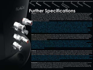 Further Specifications
 Aesthetics- from looking at speakers and audio systems that KEF have designed I have found that they produce a range
 of different looking speakers. However, the most recent, including the muon and the blade, feature very plain designs.
 They display colours such as black, grey and white and have a smooth, curved shape to them. These are common
 features of the design theme known as modernism. Because of this I will use this design theme to base the design and
 look of my product on. However, I didn’t like the blocked shapes of their products as they were very similar to other audio
 products on the market. The design for my product will be organic, as I will take inspiration from nature to create a unique
 and different design to my product.
 The aesthetics of my product is absolutely key, with the addition that many people will buy a product on the
 aesthetics along, which I discovered during my questionnaire. I stated in my questionnaire I would do further
 research into the design theme modernism, which I visually represented in my mood board. After comparing
 aspects of this design theme I believe it fits into my brief as well as the KEF product base, therefore I will bear
 in mind this design theme throughout the initial design process of my project. An additional piece of
 research where I focused on the aesthetics was brand profiling. Here I researched whether products are
 reflective to the brand in the profit and aesthetics; which I found the majority did. Because of this it is vital
 that I feature KEF’s sleek and high quality appearance that all of their products portray in my product.

 Cost- after finding out a rough estimate for KEF’s price range on their products that are available to the general public I
 concluded that my product should be of a high quality. This will involve using expensive materials that would increase the
 cost of the product overall. An estimate for the price of my product would be in the region of £3000-£5000. My products
 would be sold over the internet or at a high end store, unlike some of KEF’s most recent products that aren’t readily
 available to the general public.
 During the part of my research called product profiling I discovered visually represented where I hoped my
 product would fit in the speaker market. I located my product in the higher end of the table which
 suggested my product would be modern and expensive. When looking at existing products that were also in
 the category many of them promoted the design theme modernism, which I will be featuring in the design
 of my product. This has convinced me that my product is at the correct pricing for the design and quality of
 materials I will be using.

 Customer- because of the high value that I intend on my speakers to cost the target audience can been narrowed down
 to people with a reasonable amount of wealth. Although it could also been aimed at music fans and even musicians as I
 intend the quality of sound that my speakers to produce to be of a high quality. However, I would assume that due to the
 intended modernist design I have in mind for my product wealthy members of the public would be a larger market.
 Although I have specified my target audience as a well off, middle age market, there were some points that
 arose during the environmental snapshot part of my research that I need to address for a more general
 audience. I will be including a 3.5mm jack or an Apple specific jack so that users are able to plug their audio
 device into my speaker, such as an IPod or IPhone.

 Environment- like many of KEF’s products I will be designing my product for an indoor environment. As my ideal customer
 would be using the speakers for domestic, personal use I can narrow the environment down to predominately a
 house/flat/apartment etc. Because of this I will have to think about the aesthetics of my product as they would possibly
 have to suit the design theme and colours used in the house for my product to be more attractive for the customer. This
 may involve my product being available in a number of colours.
 