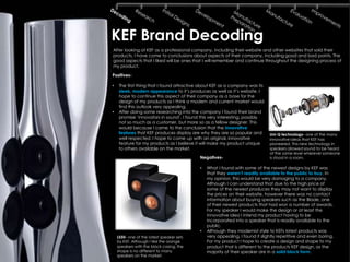 KEF Brand Decoding
After looking at KEF as a professional company, including their website and other websites that sold their
products, I have come to conclusions about aspects of their company, including good and bad points. The
good aspects that I liked will be ones that I will remember and continue throughout the designing process of
my product.

Positives-

•    The first thing that I found attractive about KEF as a company was its
     sleek, modern appearance to it’s produces as well as it’s website. I
     hope to continue this aspect of their company as a base for the
     design of my products as I think a modern and current market would
     find this outlook very appealing.
•    After doing some researching into the company I found their brand
     promise ‘innovators in sound’. I found this very interesting, possibly
     not so much as a customer, but more so as a fellow designer. This
     would because I came to the conclusion that the innovative
     features that KEF produces display are why they are so popular and        Uni-Q technology- one of the many
     well respected. I hope to come up with an original, innovative            innovative ideas that KEF has
     feature for my products as I believe it will make my product unique       pioneered. This new technology in
     to others available on the market.                                        speakers allowed sound to be heard
                                                                               at the same level wherever someone
                                            Negatives-                         is stood in a room.

                                            •   What I found with some of the newest designs by KEF was
                                                that they weren‟t readily available to the public to buy. In
                                                my opinion, this would be very damaging to a company.
                                                Although I can understand that due to the high price of
                                                some of the newest produces they may not want to display
                                                the prices on their website, however there was no contact
                                                information about buying speakers such as the Blade, one
                                                of their newest products that had won a number of awards.
                                                For my speaker I would make the design or at least the
                                                innovative idea I intend my product having to be
                                                incorporated into a speaker that is readily available to the
                                                public.
                                            •   Although they modernist style to KEFs latest products was
    LS50- one of the latest speaker sets        very appealing, I found it slightly repetitive and even boring.
    by KEF. Although I like the orange          For my product I hope to create a design and shape to my
    speakers with the black casing, the         product that is different to the products KEF design, as the
    shape is no different to many               majority of their speaker are in a solid block form.
    speakers on the market.
 