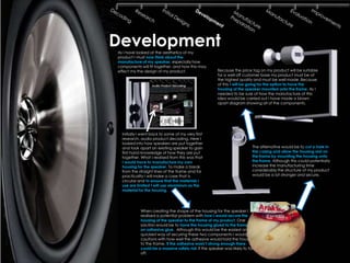 Development
As I have looked at the aesthetics of my
product I must now think about the
manufacture of my speaker, especially how
components will fit together, and how this may
effect my the design of my product.                   Because the price tag on my product will be suitable
                                                      for a well off customer base my product must be of
                                                      the highest quality and must be well made. Because
                                                      of this I will be going for the option to have the
                                                      housing of the speaker mounted onto the frame. As I
                                                      needed to be sure of how the manufacture of this
                                                      idea would be carried out I have made a blown
                                                      apart diagram showing all of the components.




  Initially I went back to some of my very first
  research, audio product decoding. Here I
  looked into how speakers are put together
  and took apart an existing speaker to gain                             The alternative would be to cut a hole in
  first hand knowledge of how they are put                               the casing and allow the housing rest on
  together. What I realised from this was that                           the frame by mounting the housing onto
  I would have to manufacture my own                                     the frame. Although this could potentially
  housing for the speaker. To make a break                               increase the manufacturing time
  from the straight lines of the frame and for                           considerably the structure of my product
  practicality I will make a case that is                                would be a lot stronger and secure.
  circular and to ensure that the materials I
  use are limited I will use aluminium as the
  material for the housing.




            When creating the shape of the housing for the speaker I
            realised a potential problem with how I would secure the
            housing of the speaker to the frame of my product. One
            solution would be to have the housing glued to the frame with
            an adhesive glue. Although this would be the easiest and
            quickest way of securing these two components I would be
            cautions with how well the adhesive would hold the housing
            to the frame. If the adhesive wasn‟t strong enough there
            could be a massive safety risk if the speaker was likely to fall
            off.
 