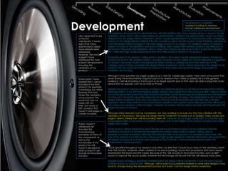 Development
                                                                                                       Development completed
                                                                                                       Unable/not willing to develop
                                                                                                       Not yet addressed development

                          The aesthetics of my product is absolutely key, with the addition that many people will buy a product on the
 Like I expected to see   aesthetics along, which I discovered during my questionnaire. I stated in my questionnaire I would do further
 at this first            research into the design theme modernism, which I visually represented in my mood board. After comparing
 checkpoint, it would     aspects of this design theme I believe it fits into my brief as well as the KEF product base, therefore I will bear in
 seem that many           mind this design theme throughout the initial design process of my project. An additional piece of research
 specifications raised    where I focused on the aesthetics was brand profiling. Here I researched whether products are reflective to
 have already been        the brand in the profit and aesthetics; which I found the majority did. Because of this it is vital that I feature
 addressed.               KEF’s sleek and high quality appearance that all of their products portray in my product.
 However, this would
 suggest I have           During the part of my research called product profiling I discovered visually represented where I hoped my
 addressed the most       product would fit in the speaker market. I located my product in the higher end of the table which suggested
 evident developments     my product would be modern and expensive. When looking at existing products that were also in the
 including the            category many of them promoted the design theme modernism, which I will be featuring in the design of my
 aesthetics of my         product. This has convinced me that my product is at the correct pricing for the design and quality of
 product.                 materials I will be using.

                          Although I have specified my target audience as a well off, middle age market, there were some points that
 Some points I have       arose during the environmental snapshot part of my research that I need to address for a more general
 realised that I cannot   audience. I will be including a 3.5mm jack or an Apple specific jack so that users are able to plug their audio
 included in my final     device into my speaker, such as an IPod or IPhone.
 product, for example
 considering any safety   Despite my product having to be eye catching I also need the product to suit the environment that it will be
 features that may        displayed within. In my first-hand existing design analysis I discovered that many products didn’t need to stand
 hinder the aesthetics    out as the well known brand that had manufactured them would be enough for someone to buy the product.
 of my product. This      As mine won’t have this luxury the design has to be eye catching, however I am determined to stick to the
 would not only co-       design theme modernism and I also must bear in mine that the environment will most likely be a modern
 inside with my           apparent, which when look at in my mood board consists of very neutral colours. Because of this I will have to
 brief, but many of       use colours such as black, white and grey, however my product will be unique and eye catching through the
 KEF’s product that       shape and size of it instead.
 haven’t had edges or
 corners rounded.         Although safety features must be considered I am very unwilling to include any that may interfere with the
                          aesthetics of the product. Because the design theme modernism includes a lot of straight, sharp corners and
                          edges it seems unlikely that I will be rounding them off. However, as my target audience is of a mature age I
                          would expect them to be aware of potential dangers such as the weight of my product as well as any sharp
 Points I haven’t         edges and corners.
 addressed yet
 included the             As my product will be expensive in price the size will not be limited by prices of any potential materials.
 manufacturing            Additional I found in my environmental snapshot that other audio products weren’t being used as
 processes of many of     speakers, but more ornaments. Although the prime function of my product is to be able to play music, the
 the components as        look of my product must also be of a unique and high quality bearing in mine this information. Because of this I
 well as the              will design my product as a stand allow speaker so that it will be a more prominent feature within the
 functionality of my      environment it will be placed in.
 product as I still
 haven’t decided on       I have specified throughout my research and within my brief that I would focus more on the aesthetics rather
 what or even if I will   than the function. However, when I looked at my brand profiling I found that all products from each brand
 include an innovative    represented the brand and the values. Because of this I will include an innovative function, such as 360°
 function.                sound, to improve the sound quality, however the technology will be one that KEF will already have used.

                          Despite wood not being a prominent material within the design theme modernism, it was the most popular
                          material during my questionnaire. Although I will include it as a potential material in some initial designs it may
                          have to change during the development process as it doesn’t suit the design theme modernism.
 