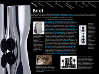 Brief
To ensure that my product would be designed for a purpose and that I will stick to the aims for my product, I
have written a brief. This explains what I hope to achieve with my product and features that are important to
remember during the research and designing processes of my project.

                          I will design and manufacture a audio system that is
                          innovative in the design rather than the technology
                          function that KEF focus on, although the sound quality of
                          my product will be of a high standard. The system will                        The Muon is
                                                                                                        the latest
                          either be a loud speaker, docking station or a pair of
                                                                                                        speaker from
                          headphones. The product I design will be created for the
                                                                                                        KEF and has a
                          audio company KEF as a potential addition to their
                                                                                                        subtle organic
                          product base. This will involve me using materials that are                   shape to it.
                          commonly found in KEF products as well as inventing a                         Like the Muon I
                          product with an „innovative feature‟, a concept that KEF                      would like my
                          pride their products having. This will ensure that my                         product to be
   Whereas these          product is unique in the large market of audio systems                        similar, but
   Swedish speakers       available to the general public. As I have previously                         have a
   have taken             explained in the decoding section, I was hoping for my                        different shape
   inspiration from       product to have a look that was typical of products that                      to the
   Japanese               represent the design branch of modernism, like many of                        conventional
   sculpture work and     KEF’s newer products. However, I was less impressed with a                    block shape
   possibly other         majority of KEF products that feature the typical cubed                       like the
   cultural aspects of                                                                                  overwhelming
                          shape of many speakers that are currently on the market. I
   Japanese history, I                                                                                  majority of
                          want my product to have a unique and original shape
   will be using nature                                                                                 speakers on
   to create an
                          and design to it, which will set my product apart from
                                                                                                        the market.
   original speaker       other available audio systems. These unique qualities will
   design.                be embodied in the aesthetics, size and function of my
                          product. I will take inspiration from the natural world to
                          achieve an organic and original design to my product.


                                                                                    The R-Series is one of KEF’s
                                                                                    most hi-tech audio systems
                                                                                    and features their original Uni-
                                                                                    Q technology. Despite this, I
                                                                                    found no originality to the
                                                                                    design of the speakers and at
                                                                                    first glance wouldn’t have
       Organic designs have allowed                                                 looked twice at this speaker
       designers to create original and new                                         series in a sample of other
       designs and products, such as this                                           speakers on the market.
       staircase that can be closely related
       to a snails shell.
 