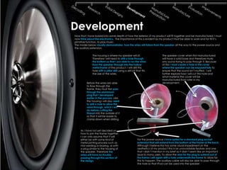 Development
Now that I have looked into some depth of how the exterior of my product will fit together and be manufactured, I must
now think about the electronics. The importance of this is evident as my product must be able to work and for fill it’s
primitive function, to play music.
The model below visually demonstrates how the wires will follow from the speaker all the way to the power source and
the auxiliary extension.

              The housing is where my speaker will sit.                       The speaker cover when first manufactured
              Therefore I will need to drill a hole through                   will have a solid base and therefore mute
              the bottom so that I am able to run the wires                   any sound trying to pass through it. Because
              from the speaker through into the hollow                        of this I must create a hole in the cover
              metal frame of the product. I will drill this                   where the speaker can be exposed fully to
              hole with a pillar drill using a drill bit that fits            ensure that the sound isn’t muffed. I will
              the size of the wires.                                          further explore how I will cut this hole and
                                                                              what material the cover will be
                                                                              manufactured from later in my
         Before the wires are able                                            development.
         to flow through the
         frame, they must first pass
         through the aluminium
         plug that I developed
         earlier in the process. Like
         the housing I will also need
         to drill a hole to allow the
         wires through, which I will
         do before cutting the
         thread into the outside of it
         so that it will be easier to
         clamp down when drilling.



    As I have not yet decided on
    how to join the frame together
    I can only assume that it will
    either be with some kind of                          For the power source I have opted for a standard plug socket
    metal jointing process such as                       extension that will extend from the bottom of the frame at the back.
    mid welding or brazing, or with                      Although I believe this has some visual impediment on the
    a plug similar to the housing of                     aesthetics of my product this is an unavoidable feature and one
    the speaker. Therefore the                           that I didn’t mention in my brief as it didn’t seem like an important
    wires will have no trouble                           issue to many users. To allow the wire for the plug to extend out of
    passing through this section of                      the frame I will again drill a hole underneath the frame to allow for
    the design.                                          this to happen. The auxiliary cable will also be able to pass through
                                                         the hole so that IPod can be used into the speaker.
 