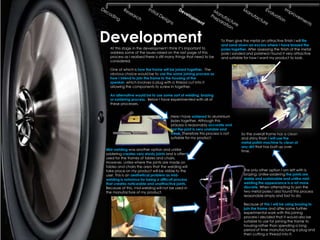 Development
  At this stage in the development I think it’s important to
                                                                     To then give the metal an attractive finish I will file
                                                                     and sand down an excess where I have brazed the
                                                                     poles together. After assessing the finish of the metal
  address some of the issues raised on the last page of this         pole I sanded and polished I found it very attractive
  process as I realised there is still many things that need to be   and suitable for how I want my product to look.
  considered.

  One of which is how the frame will be joined together. The
  obvious choice would be to use the same joining process as
  how I intend to join the frame to the housing of the
  speaker, which involves a plug with a thread cut into it
  allowing the components to screw in together.

  An alternative would be to use some sort of welding, brazing
  or soldering process. Below I have experimented with all of
  these processes.


                                       Here I have soldered to aluminium
                                       poles together. Although this
                                       process is reasonably accurate and
                                       fast the joint is very unstable and
                                       weak. Therefore this process is not       So the overall frame has a clean
                                       suitable for my product.                  and shiny finish I will use the
                                                                                 metal polish machine to clean of
                                                                                 any dirt that has built up over
Mid-welding was another option and unlike                                        time.
soldering creates very sturdy joints and is often
used for the frames of tables and chairs.
However, unlike where the joints are made on
tables and chairs the area that the welding will
take place on my product will be visible to the                                   The only other option I am left with is
user. This is an aesthetical problem as mid-                                      brazing. Unlike soldering the joints are
welding is notorious for being a difficult process                                stable and sustainable and unlike mid-
that creates noticeable and unattractive joints.                                  welding the appearance is a lot more
Because of this, mid-welding will not be used in                                  discrete. When attempting to join the
the manufacture of my product.                                                    two metal poles I also found this process
                                                                                  reasonable simply and fast to do.

                                                                                  Because of this I will be using brazing to
                                                                                  join the frame and after some further
                                                                                  experimental work with this joining
                                                                                  process I decided that it would also be
                                                                                  suitable to use for joining the frame to
                                                                                  housing rather than spending a long
                                                                                  period of time manufacturing a plug and
                                                                                  then cutting a thread into it.
 