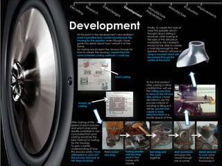 Development                                                     Finally, to create the hole of
                                                                wear the speaker will sit I
                                                                thought about drilling it.
     At this point in the development I also realised I
     hadn‟t specified how I would manufacture the               However, after looking at
     housing for the speaker, even though I have                the sizes of the drill piece
     gone into detail about how I will join it to the           available to me I realised I
     frame.                                                     would not be able to create
     As casting would seem the obvious choose for               a hole big enough for the
     how to create the housing I researched into                speaker. Instead I will look to
     some potential casting methods I could use.                using a mandrel which will
                                                                be pushed through the
                                                                centre of the block.




                                      Sand casting

                                                                As the final product
                                                                after casting is rather
                                                                unattractive I will use
                                                                the milling machine
                                                                to remove the ruff and
                                                                dirty surface. I have
                                                                decided to use this
      Gravity die                                               process instead of
      casting                                                   sanding or filling as it
                                                                will be quicker and
                                                                create a more
                                                                attractive finish in a
                                                                shorter space of time.
After looking at the
speed of each process
and which ones were
readily available to me I
concluded that sand
casting would be the
best method of casting
for the housing.
To gain a better
understanding of how
this process works I have    Find correct      Parting powder      Bolt drag and           Melt aluminium   Metal allowed
attempted to carry out       size drag         and backing         the cope                and pour into    to cool, sand
the process and look at                        sand in two         together                mould through    removed for
the steps involved.                            halves with                                 rise or runner   final product
                                               moulds
 