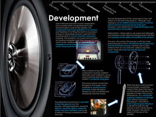 Development
  One of the last and most crucial components I
                                                               The last development of this component is how I will
                                                               attach it to the rest of the product. Although I was
                                                               hoping to use an additional process where I would be
  must consider within my development is the                   able to remove any excess traces of the joint.
  domed shaped cover for the speaker. This                     However, I now realise that for materials like glass and
  component is key to the aesthetics of my product             aluminium this is not possible.
  and therefore in for filling the brief for my product.
  During my initial design process I assumed that I            Alternatively, I will be able to use screws and although I
  would be able to vacuum form this component.                 was hoping to avoid using this joining process I feel that
  However, two problems I am faced with included               it is necessary for the safety and stability of my product.
  not having a polyester sheet thick enough for how I
  want it to be. Additionally, the vacuum former               The way I will conduct this process is with four holes
  available to me isn‟t big enough to create the size          evenly spaced out that I will drill through the glass and
  cover I would want for a floor speaker.                      into the aluminium housing. I will then use a screw
                                                               similar to that of a nut and bolt, called a machine
                                                               screw. These will screw into and through both
                                                               components .




                                  After a rethink of how this
                                  component could be created I
                                  rethought what material to use as
                                  using a polymer seemed unlikely.
                                  Instead I considered using glass.

                                  One way in which I would form
                                  the glass to the shape I want                        When the glass cover has been
                                  would be to use the process                          manufactured I would then
                                  slumming, where the glass is                         need to think about the how to
                                  heated up over a moulded and                         cut the hole that will allow the
                                  allowed set over the mould.                          speaker to project the sound it
                                                                                       will produce. As a normal drill
                                                                                       would be unable to cut through
                                                                                       glass without cracking or
 The alternative would be for a specialist                                             damaging it, I will need to
 to blow the glass for me. This                                                        order a special glass drill piece.
 process, although expensive, would be                                                 A benefit of order this drill
 ideal as I would be able to create the                                                piece in is that I will be able to
 shape and size I want the cover to be                                                 order the exact size piece I
 as well as it having a professional finish                                            need to fit the size of the
 and look.                                                                             speaker.
 