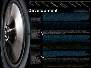 Development
                                                                                                          Development completed
                                                                                                          Unable/not willing to develop
                                                                                                          Not yet addressed development

                             The aesthetics of my product is absolutely key, with the addition that many people will buy a product on the
                             aesthetics along, which I discovered during my questionnaire. I stated in my questionnaire I would do further
                             research into the design theme modernism, which I visually represented in my mood board. After comparing
                             aspects of this design theme I believe it fits into my brief as well as the KEF product base, therefore I will bear in
                             mind this design theme throughout the initial design process of my project. An additional piece of research
 As I have focused the       where I focused on the aesthetics was brand profiling. Here I researched whether products are reflective to
 last 20 development         the brand in the profit and aesthetics; which I found the majority did. Because of this it is vital that I feature
 on the manufacture of       KEF’s sleek and high quality appearance that all of their products portray in my product.
 my product and how
 components would fit        During the part of my research called product profiling I discovered visually represented where I hoped my
 together it would           product would fit in the speaker market. I located my product in the higher end of the table which suggested
 appear that little has      my product would be modern and expensive. When looking at existing products that were also in the
 been addressed from         category many of them promoted the design theme modernism, which I will be featuring in the design of my
 my further                  product. This has convinced me that my product is at the correct pricing for the design and quality of
 specifications.             materials I will be using.
 However, during these
 developments issues         Although I have specified my target audience as a well off, middle age market, there were some points that
 such as safety, cost        arose during the environmental snapshot part of my research that I need to address for a more general
 and aesthetics were         audience. I will be including a 3.5mm jack or an Apple specific jack so that users are able to plug their audio
 all considered and          device into my speaker, such as an IPod or IPhone.
 therefore I have
 maintained all of the       Despite my product having to be eye catching I also need the product to suit the environment that it will be
 developments I              displayed within. In my first-hand existing design analysis I discovered that many products didn’t need to stand
 achieved in the             out as the well known brand that had manufactured them would be enough for someone to buy the product.
 previous checkpoint.        As mine won’t have this luxury the design has to be eye catching, however I am determined to stick to the
                             design theme modernism and I also must bear in mine that the environment will most likely be a modern
                             apparent, which when look at in my mood board consists of very neutral colours. Because of this I will have to
                             use colours such as black, white and grey, however my product will be unique and eye catching through the
                             shape and size of it instead.

                             Although safety features must be considered I am very unwilling to include any that may interfere with the
 From what you can           aesthetics of the product. Because the design theme modernism includes a lot of straight, sharp corners and
 see highlighted in          edges it seems unlikely that I will be rounding them off. However, as my target audience is of a mature age I
 white lettering there       would expect them to be aware of potential dangers such as the weight of my product as well as any sharp
 are still points within     edges and corners.
 my further
 specifications that I       As my product will be expensive in price the size will not be limited by prices of any potential materials.
 haven’t addressed           Additional I found in my environmental snapshot that other audio products weren’t being used as
 yet. Therefore in my        speakers, but more ornaments. Although the prime function of my product is to be able to play music, the
 next 10 developments        look of my product must also be of a unique and high quality bearing in mine this information. Because of this I
 it is crucial that I        will design my product as a stand allow speaker so that it will be a more prominent feature within the
 address the                 environment it will be placed in.
 functionality of my
 product e.g. the            I have specified throughout my research and within my brief that I would focus more on the aesthetics rather
 output to use for the       than the function. However, when I looked at my brand profiling I found that all products from each brand
 audio device, the set       represented the brand and the values. Because of this I will include an innovative function, such as 360°
 up of the speaker and       sound, to improve the sound quality, however the technology will be one that KEF will already have used.
 if I will be including an
 innovative function.        Despite wood not being a prominent material within the design theme modernism, it was the most popular
                             material during my questionnaire. Although I will include it as a potential material in some initial designs it may
                             have to change during the development process as it doesn’t suit the design theme modernism.
 