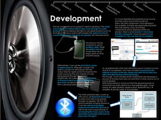 Development                                                             As I have identified the potential music source
                                                                        and the output source that would suit
                                                                        them, the next component I must develop is
                                                                        the amplifier. As these are reasonably standard
The last component of my product I need to develop is the audio
                                                                        the main priority is how all of these
source and how it will be able to play music through my audio
                                                                        components will be displayed within my
product. As I have already decided to use Apple products such as
                                                                        product. Here is some research I have done
IPod's and IPhones as well as MP3 players the options for how to
                                                                        into this component. I have focused on how
connect these music sources to my speaker are narrowed down.
                                                                        available it is, the cost and size of amplifiers.


                                       The obvious choose
                                       would be to use an
                                       auxiliary cable. These
                                       are widely used and
                                       would allow me to
                                       plug in both an IPod
                                       and MP3 player.




     Alternatively, I can use the jack that is unique
     to Apple products. Although I wouldn’t be            As using Bluetooth is the most attractive way to connect a music
     able to connect an MP3 player with the               source to my speaker I must now consider how practical this
     output directly, Apple products would be the         method is in terms of the size, shape and other factors that may
     audio source for the vast majority of music          affect the effectiveness of this technology.
     being played through my speaker.                     First though, I must consider what components are necessary in
     Additionally, this output would allow an IPod        process of having music play out loud from a music source out of
     or IPhone to stand up whilst being used to           a loud speaker.
     play music as demonstrated in the picture            After some research I found out that the general process of
     from a docking station I personally own.             sound from an audio device to a loud speaker goes : music
                                                          source  cable (auxiliary, Apple output, Bluetooth etc.) 
                                                          amplifier  joining cable  loud speaker

                              The other potential idea I came up
                              with was to use Bluetooth technology
                              to allow music files to be played                Audio Device
                              through my speaker. This has it’s
                              obvious benefits of being diverse as
                              it can be used by both Apple
                              products and other MP3 devices as
                              well as the most unique feature of
                              not requiring the music source to be
                              physically connected to the dock to
                              play music through it.
 