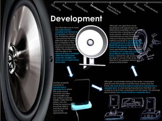 Development
                                     Although I am glad that I have
  My initial idea was to have        developed and researched into
  the audio product                  alternative possibilities of how I would
  mounted onto the front of          manufacture a docking port for an
  the speaker as shown in            music source, I will still try and
  the ProDesktop design.             manufacture my most favourable
  This would be the more             choice of docking methods. This
  effective idea in terms of         method would be to have all of the
  the complexity of the              components such as the amplifier and
  product and how many               Bluetooth device located within the
  wires and components are           frame of the speaker. Because I will
  visible. The problem I have        have used Bluetooth there would be
  with this idea is the              no need to cut a hole and construct a
  amount of space available          dock directly onto the metal
  within the metal frame             frame, instead the user would simply
  where the amplifier and            be able to connect their music device
  music source output would          directly to the speaker without an
  be located.                        physical attachment.




                                Although I would prefer storing all the audio components
Another possibility             directly onto the product and the music source onto the
would be to                     frame, the more practical option would be to manufacture a
manufacture a                   separate dock. In case during manufacture I find that I am
separate dock where             unable to fit all of the components into the frame, the drawings
the audio source                demonstrate how I would construct a separate dock.
could be mounted
and amplifier and
any outputs could be
hidden. Unlike the first
option I am not
limited by space as I
would be able to
manufacture the
dock to the
appropriate size.
 