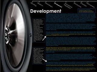 Development
                                                                                                         Development completed
                                                                                                         Unable/not willing to develop
                                                                                                         Not yet addressed development

                            The aesthetics of my product is absolutely key, with the addition that many people will buy a product on the
                            aesthetics along, which I discovered during my questionnaire. I stated in my questionnaire I would do further
                            research into the design theme modernism, which I visually represented in my mood board. After comparing
                            aspects of this design theme I believe it fits into my brief as well as the KEF product base, therefore I will bear in
                            mind this design theme throughout the initial design process of my project. An additional piece of research
 Like I stated in the       where I focused on the aesthetics was brand profiling. Here I researched whether products are reflective to
 previous checkpoint I      the brand in the profit and aesthetics; which I found the majority did. Because of this it is vital that I feature
 have addressed the         KEF’s sleek and high quality appearance that all of their products portray in my product.
 functionality of my
 product within the last    During the part of my research called product profiling I discovered visually represented where I hoped my
 section of my              product would fit in the speaker market. I located my product in the higher end of the table which suggested
 development.               my product would be modern and expensive. When looking at existing products that were also in the
 However, during the        category many of them promoted the design theme modernism, which I will be featuring in the design of my
 development I              product. This has convinced me that my product is at the correct pricing for the design and quality of
 concluded that if it       materials I will be using.
 was possible I would
 try and use Bluetooth      Although I have specified my target audience as a well off, middle age market, there were some points that
 technology to              arose during the environmental snapshot part of my research that I need to address for a more general
 connect the audio          audience. I will be including a 3.5mm jack or an Apple specific jack so that users are able to plug their audio
 source to the speaker.     device into my speaker, such as an IPod or IPhone.
 Therefore there is no
 need for the 3.5mm         Despite my product having to be eye catching I also need the product to suit the environment that it will be
 auxiliary cable that I     displayed within. In my first-hand existing design analysis I discovered that many products didn’t need to stand
 was intending on           out as the well known brand that had manufactured them would be enough for someone to buy the product.
 using.                     As mine won’t have this luxury the design has to be eye catching, however I am determined to stick to the
                            design theme modernism and I also must bear in mine that the environment will most likely be a modern
                            apparent, which when look at in my mood board consists of very neutral colours. Because of this I will have to
                            use colours such as black, white and grey, however my product will be unique and eye catching through the
                            shape and size of it instead.

                            Although safety features must be considered I am very unwilling to include any that may interfere with the
 360° sound was only a      aesthetics of the product. Because the design theme modernism includes a lot of straight, sharp corners and
 suggestion of a            edges it seems unlikely that I will be rounding them off. However, as my target audience is of a mature age I
 feature I could include    would expect them to be aware of potential dangers such as the weight of my product as well as any sharp
 within my product to       edges and corners.
 make it more
 unique, however after      As my product will be expensive in price the size will not be limited by prices of any potential materials.
 deciding to include        Additional I found in my environmental snapshot that other audio products weren’t being used as
 Bluetooth technology       speakers, but more ornaments. Although the prime function of my product is to be able to play music, the
 which I thought was a      look of my product must also be of a unique and high quality bearing in mine this information. Because of this I
 fairly original idea for   will design my product as a stand allow speaker so that it will be a more prominent feature within the
 audio products at          environment it will be placed in.
 least, I found there
 was no need to             I have specified throughout my research and within my brief that I would focus more on the aesthetics rather
 include this feature.      than the function. However, when I looked at my brand profiling I found that all products from each brand
                            represented the brand and the values. Because of this I will include an innovative function, such as 360°
                            sound, to improve the sound quality, however the technology will be one that KEF will already have used.

                            Despite wood not being a prominent material within the design theme modernism, it was the most popular
                            material during my questionnaire. Although I will include it as a potential material in some initial designs it may
                            have to change during the development process as it doesn’t suit the design theme modernism.
 