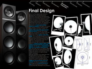 Final Design
Here is my final design after extensive
development. Although the use of
aluminium I will construct the frame from
would not necessarily fit into some modern
homes because of the extensive use of
wood, my research showed a large range
of metal based products within a wood
dominated environment. The aesthetics of
my are key to the sale and suitability to
the brand. As I have used a limited
number of materials (only glass and metal)
and created a product that promoted
straight edges and sharp corners, it is
similar to the modernistic ideals that KEF
products portray through their design.
However, my product is unique within the
KEF product base as well as the wider
market due to the organic routes of the
design. This is portrayed through the main
feature and component of my product;
the glass dome that protrudes from the
speaker. This component came about
after much development and
brainstorming. After some ideas of organic
products I looked at organic within a wider
context and expanded into man made
products. This led me to a shape that was
reflective of a satellite or gramophone
horn. Although this isn’t an organic object I
would argue that the thinking behind this
shape was organic as forced me to think
outside the box for an original design
which I achieved.
Although aesthetics was clearly the main
thought behind my product I also
considered a function that would make
the product more innovative. As my
product is aim at a well off market the
additional cost of a function was not a
concern. The idea of using Bluetooth
technology would remove the issue of
wires and not having to have a music
source physically attached to my product.
 