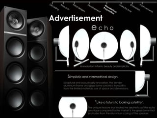Advertisement
                          echo



                 A revolution in form, beauty and simplicity.



      Simplistic and symmetrical design.
   Sculptural and acoustically innovation, the slender
   aluminium frame and glass dome create a tranquillity
   from the limited materials, use of space and dimensions.




                              ‘Like a futuristic looking satellite’.
                        The unique feature that makes the aesthetics of the echo
                        so unique compared to the market is the glass dome that
                        protrudes from the aluminium casing of the speaker.
 