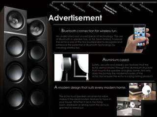Advertisement
      Bluetooth connection for wireless fun.
  An under rated and unused piece of technology. The use
  of Bluetooth in speaker has, so far, been limited, however
  the echo is one of the few loudspeaker to recognise and
  embrace the potential of Bluetooth technology by
  creating wireless fun.




                                          Aluminium cased.
                                 Safety, security and stability are features that the
                                 echo demonstrates through the aluminium structure
                                 that mounts the speaker and glass dome. Not only
                                 does this portray the modernist routes of the
                                 echo, but ensures the echo is a long lasting product.



 A modern design that suits every modern home.
    The echo loud speakers ornamental value
    makes it the ideal modern feature to have in
    your house. Whether it be in the living
    room, bedroom or dining room the echo is
    granted to stand out.
 