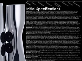 Initial Specifications
Aesthetics- from looking at speakers and audio systems that KEF have designed I have found that they
produce a range of different looking speakers. However, the most recent, including the muon and the
blade, feature very plain designs. They display colours such as black, grey and white and have a
smooth, curved shape to them. These are common features of the design theme known as modernism.
Because of this I will use this design theme to base the design and look of my product on. However, I didn’t like
the blocked shapes of their products as they were very similar to other audio products on the market. The
design for my product will be organic, as I will take inspiration from nature to create a unique and different
design to my product.
Cost- after finding out a rough estimate for KEF’s price range on their products that are available to the
general public I concluded that my product should be of a high quality. This will involve using expensive
materials that would increase the cost of the product overall. An estimate for the price of my product would
be in the region of £3000-£5000. My products would be sold over the internet or at a high end store, unlike
some of KEF’s most recent products that aren’t readily available to the general public.
Customer- because of the high value that I intend on my speakers to cost the target audience can been
narrowed down to people with a reasonable amount of wealth. Although it could also been aimed at music
fans and even musicians as I intend the quality of sound that my speakers to produce to be of a high quality.
However, I would assume that due to the intended modernist design I have in mind for my product wealthy
members of the public would be a larger market.
Environment- like many of KEF’s products I will be designing my product for an indoor environment. As my
ideal customer would be using the speakers for domestic, personal use I can narrow the environment down to
predominately a house/flat/apartment etc. Because of this I will have to think about the aesthetics of my
product as they would possibly have to suit the design theme and colours used in the house for my product to
be more attractive for the customer. This may involve my product being available in a number of colours.
Safety- as my product will have a modernist design theme to it, curved edge and corners will be used, which
would reduce the risk of possible injury caused by my speaker to the user. Another risk could be the sound
level that my speakers produce, as at a high volume the sound could be damaging to the users hearing.
Although I would be less inclined to reduce to volume of the speaker, warning information could be included
in the packaging of the speaker or possibility on the speaker itself.
Size- due to the high pricing estimate I have put on my product I would assume that the speaker I will be
producing would be a main feature in the environment it would be placed. Because of this the possibility of
the size of the speaker being to big is minimal. Like many of KEF’s speaker I hope to design a speaker that
would be placed on the floor, suggesting that it would have to be of a reasonably large size for the sound to
be projected appropriately.
Function- the quality of sound that my speakers produces must be of a high quality, as the customer would
be expecting it to be with the price range I have estimated for my product. Like many of KEF’s more recent
products I hope to come up with an idea that is innovative and original, which could be reflected in the
function of the speaker.
Material- as my product will be for indoor uses the range of materials that I can use for my product become
greater. I will definitely be using materials of a high quality due to the pricing, which would include hardwoods
such as oak and pine, some metals and possibly ceramics.
 