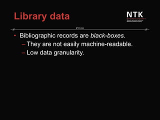 Library data Bibliographic records are  black-boxes . They are not easily machine-readable. Low data granularity. 
