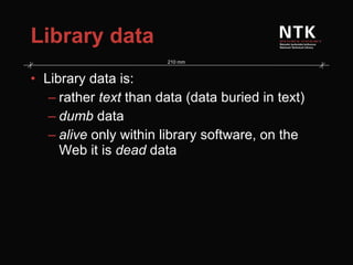 Library data Library data is: rather  text  than data (data buried in text) dumb  data alive  only within library software, on the Web it is  dead  data 