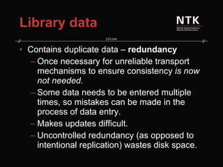 Library data Contains duplicate data –  redundancy Once necessary for unreliable transport mechanisms to ensure consistency  is now not needed . Some data needs to be entered multiple times, so mistakes can be made in the process of data entry. Makes updates difficult.  Uncontrolled redundancy (as opposed to intentional replication) wastes disk space. 