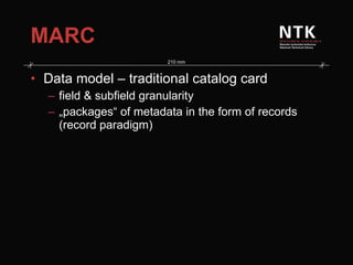 MARC Data model – traditional catalog card field & subfield granularity „ packages“ of metadata in the form of records   (record paradigm) 