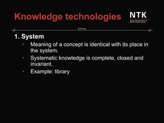 Knowledge technologies 1. System Meaning of a concept is identical with its place in the system. Systematic knowledge is complete, closed and invariant. Example: library 