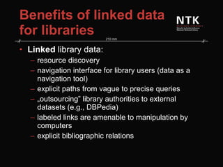 Benefits of linked data for libraries Linked  library data: resource discovery navigation interface for library users (data as a navigation tool) explicit paths from vague to precise queries „ outsourcing” library authorities to external datasets (e.g., DBPedia) labeled links are amenable to manipulation by computers explicit bibliographic relations 