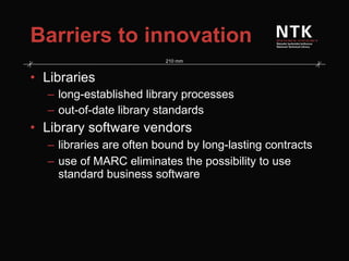 Barriers to innovation Libraries long-established library processes out-of-date library standards Library software vendors libraries are often bound by long-lasting contracts use of MARC eliminates the possibility to use standard business software 