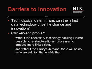 Barriers to innovation Technological determinism: can the linked data technology drive the change and innovation? Chicken-egg problem without the necessary technology backing it is not possible to re-structure library processes to produce more linked data, and without the library's demand, there will be no software solution that enable that. 